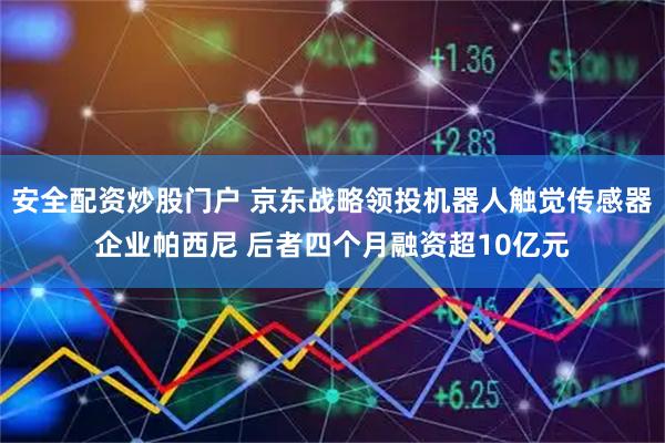 安全配资炒股门户 京东战略领投机器人触觉传感器企业帕西尼 后者四个月融资超10亿元