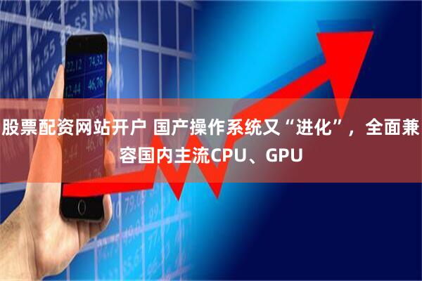 股票配资网站开户 国产操作系统又“进化”，全面兼容国内主流CPU、GPU