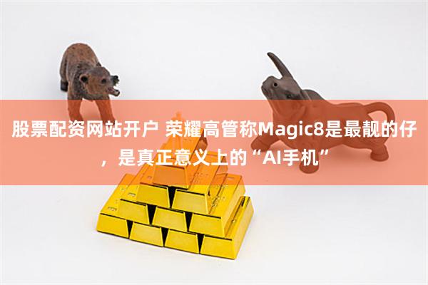 股票配资网站开户 荣耀高管称Magic8是最靓的仔，是真正意义上的“AI手机”