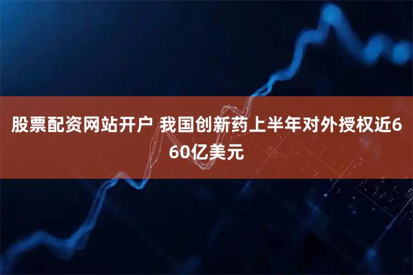 股票配资网站开户 我国创新药上半年对外授权近660亿美元