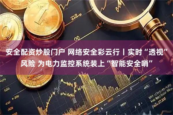 安全配资炒股门户 网络安全彩云行丨实时“透视”风险 为电力监控系统装上“智能安全哨”