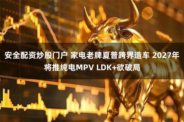 安全配资炒股门户 家电老牌夏普跨界造车 2027年将推纯电MPV LDK+欲破局