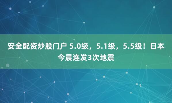 安全配资炒股门户 5.0级，5.1级，5.5级！日本今晨连发3次地震