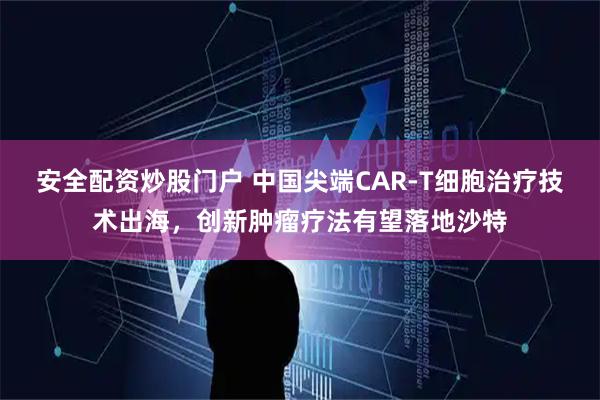 安全配资炒股门户 中国尖端CAR-T细胞治疗技术出海，创新肿瘤疗法有望落地沙特
