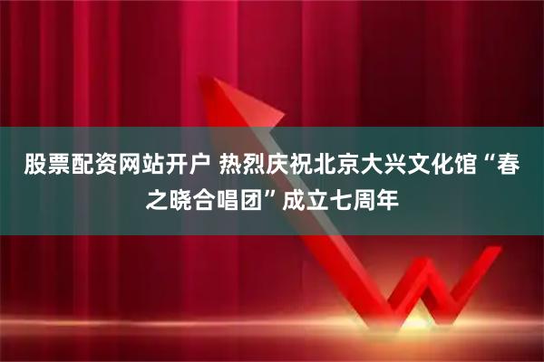 股票配资网站开户 热烈庆祝北京大兴文化馆“春之晓合唱团”成立七周年