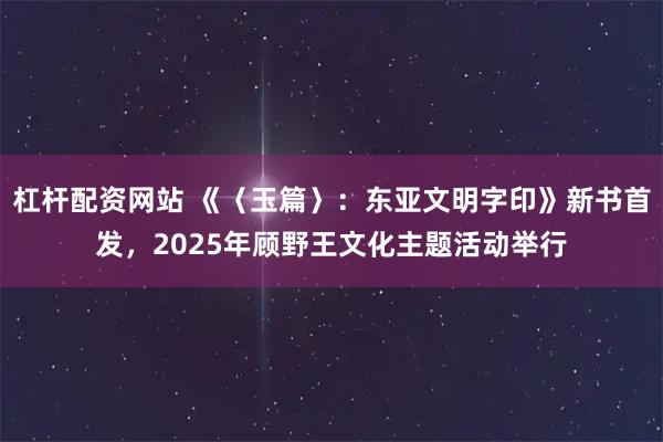 杠杆配资网站 《〈玉篇〉：东亚文明字印》新书首发，2025年顾野王文化主题活动举行