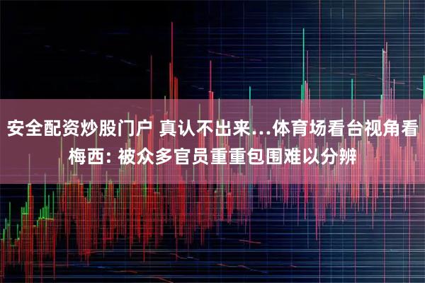 安全配资炒股门户 真认不出来…体育场看台视角看梅西: 被众多官员重重包围难以分辨