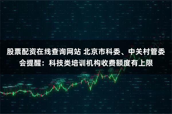 股票配资在线查询网站 北京市科委、中关村管委会提醒：科技类培训机构收费额度有上限