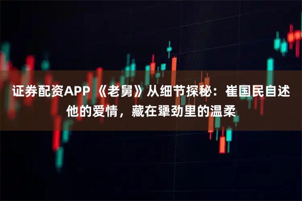 证券配资APP 《老舅》从细节探秘：崔国民自述他的爱情，藏在犟劲里的温柔