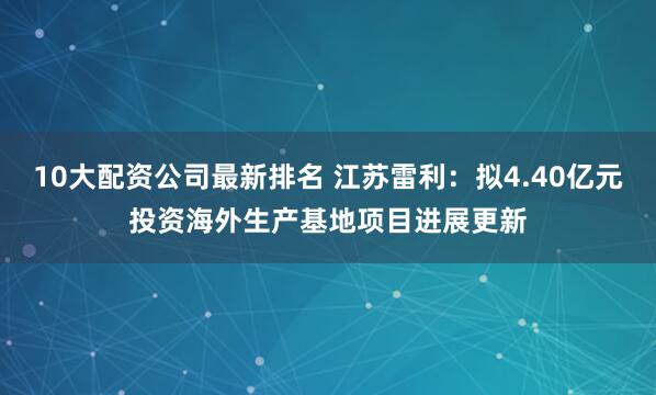 10大配资公司最新排名 江苏雷利：拟4.40亿元投资海外生产基地项目进展更新
