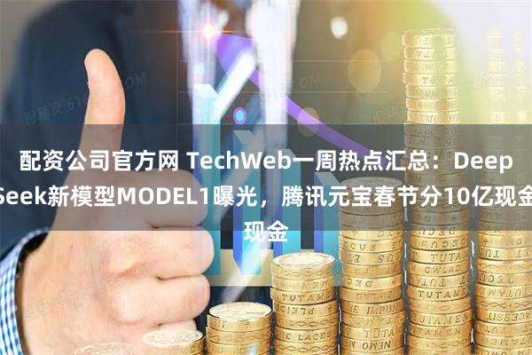 配资公司官方网 TechWeb一周热点汇总：DeepSeek新模型MODEL1曝光，腾讯元宝春节分10亿现金