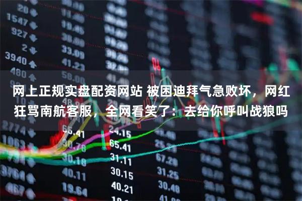 网上正规实盘配资网站 被困迪拜气急败坏，网红狂骂南航客服，全网看笑了：去给你呼叫战狼吗