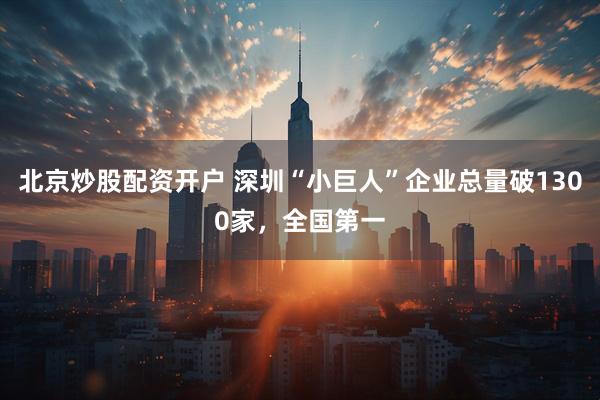 北京炒股配资开户 深圳“小巨人”企业总量破1300家，全国第一