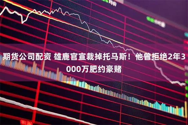 期货公司配资 雄鹿官宣裁掉托马斯！他曾拒绝2年3000万肥约豪赌