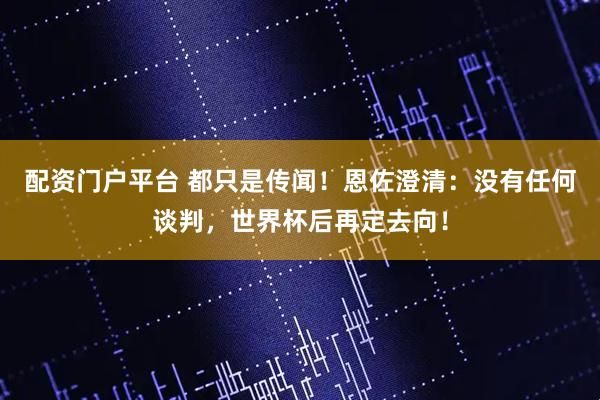 配资门户平台 都只是传闻！恩佐澄清：没有任何谈判，世界杯后再定去向！