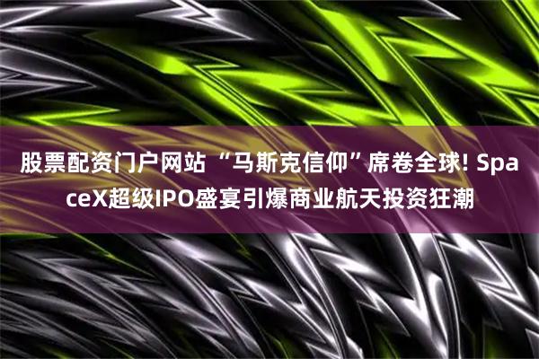 股票配资门户网站 “马斯克信仰”席卷全球! SpaceX超级IPO盛宴引爆商业航天投资狂潮