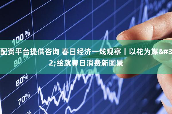 配资平台提供咨询 春日经济一线观察｜以花为媒 绘就春日消费新图景