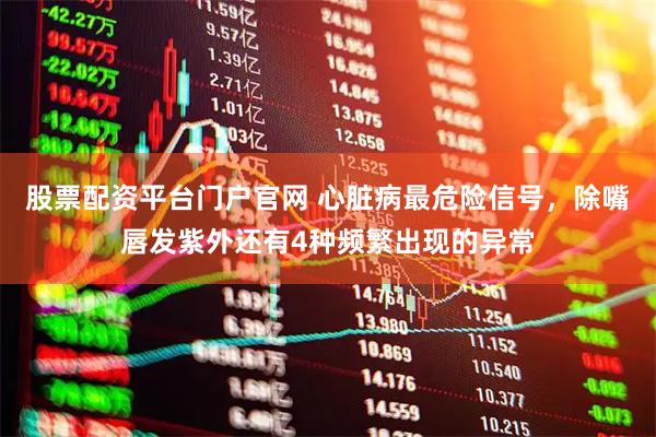 股票配资平台门户官网 心脏病最危险信号，除嘴唇发紫外还有4种频繁出现的异常