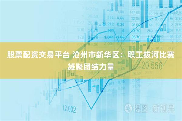 股票配资交易平台 沧州市新华区：职工拔河比赛凝聚团结力量