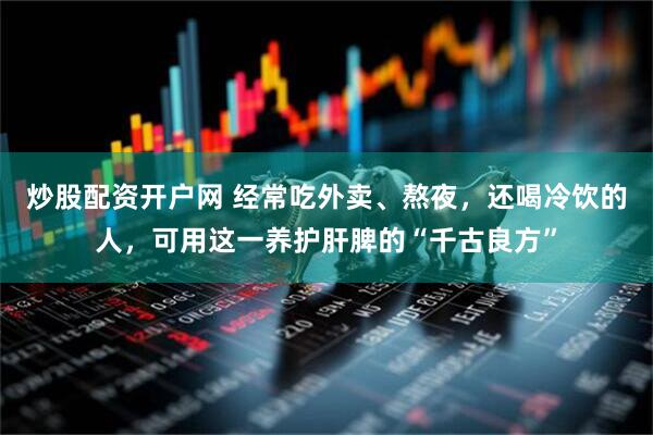 炒股配资开户网 经常吃外卖、熬夜，还喝冷饮的人，可用这一养护肝脾的“千古良方”
