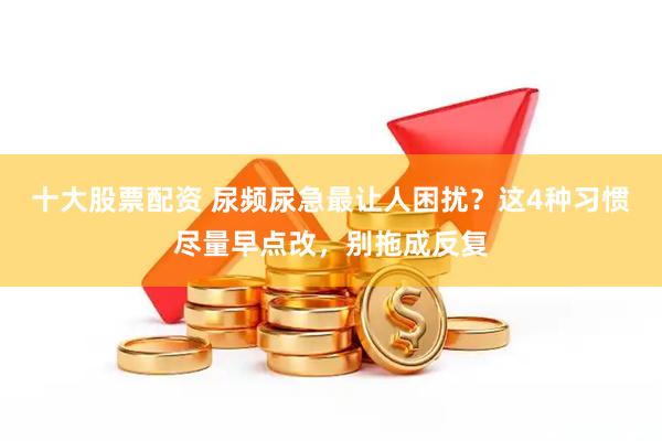 十大股票配资 尿频尿急最让人困扰？这4种习惯尽量早点改，别拖成反复