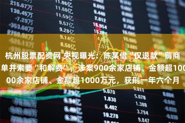 杭州股票配资网 央视曝光：陈某借“仅退款”薅商家羊毛，遭拒后恶意下单并索要“和解费”，涉案900余家店铺、金额超1000万元，获刑一年六个月