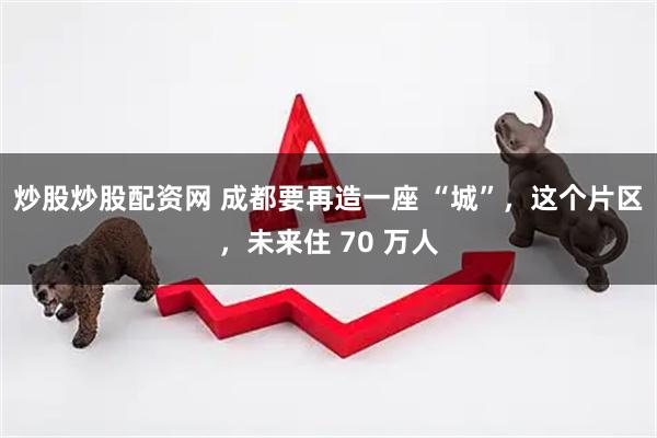 炒股炒股配资网 成都要再造一座 “城”，这个片区，未来住 70 万人
