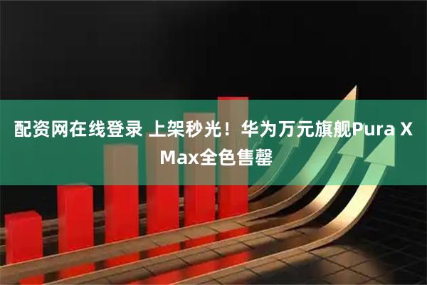 配资网在线登录 上架秒光！华为万元旗舰Pura X Max全色售罄
