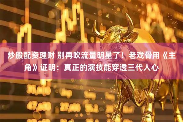 炒股配资理财 别再吹流量明星了！老戏骨用《主角》证明：真正的演技能穿透三代人心