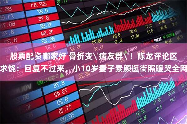 股票配资哪家好 骨折变'病友群'！陈龙评论区求饶：回复不过来，小10岁妻子素颜逛街照暖哭全网