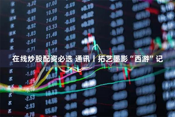 在线炒股配资必选 通讯丨拓艺墨影“西游”记