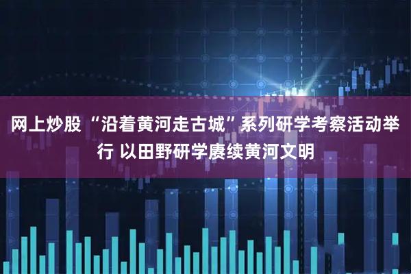 网上炒股 “沿着黄河走古城”系列研学考察活动举行 以田野研学赓续黄河文明
