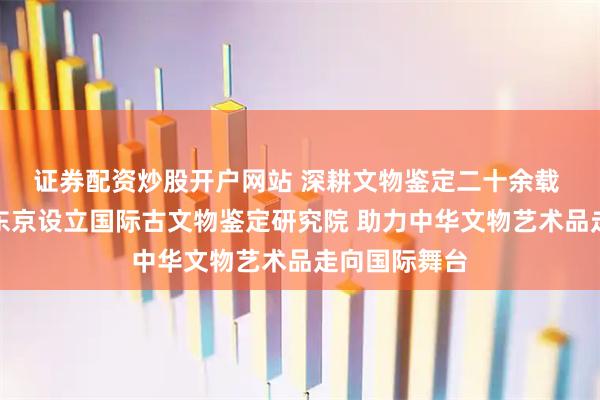 证券配资炒股开户网站 深耕文物鉴定二十余载 瀛方斋出海东京设立国际古文物鉴定研究院 助力中华文物艺术品走向国际舞台