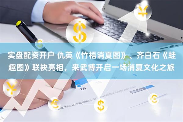 实盘配资开户 仇英《竹梧消夏图》、齐白石《蛙趣图》联袂亮相，来武博开启一场消夏文化之旅