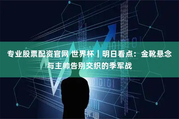 专业股票配资官网 世界杯｜明日看点：金靴悬念与主帅告别交织的季军战