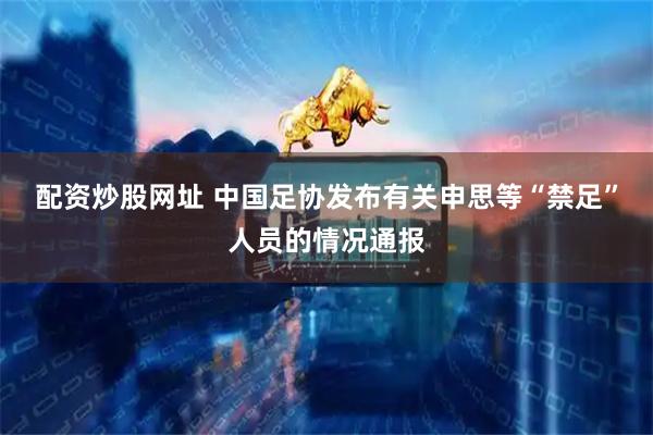 配资炒股网址 中国足协发布有关申思等“禁足”人员的情况通报